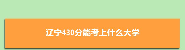 辽宁430分能考上什么大学,2022辽宁430分左右的大学名单