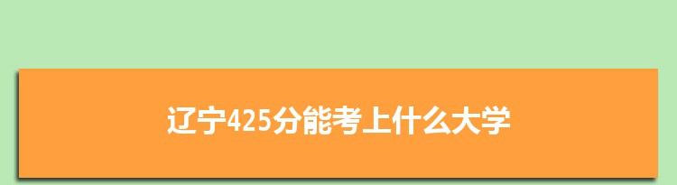 辽宁425分能考上什么大学,2022辽宁425分左右的大学名单
