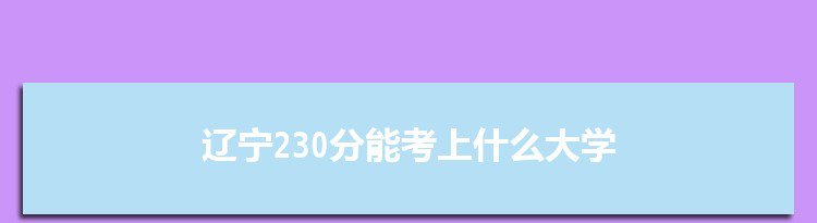 辽宁230分能考上什么大学,2022辽宁230分左右的大学名单