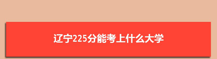 辽宁225分能考上什么大学,2022辽宁225分左右的大学名单