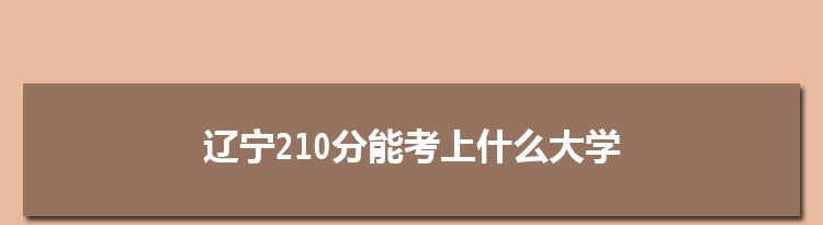 辽宁210分能考上什么大学,2022辽宁210分左右的大学名单