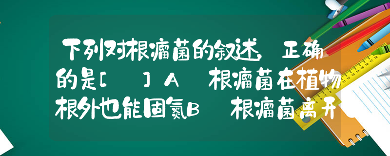 下列对根瘤菌的叙述，正确的是[ ]A．根瘤菌在植物根外也能固氮B．根瘤菌离开植物根就不能存活C．土壤淹水时，根瘤菌固氮量减少D．_高中生物题库