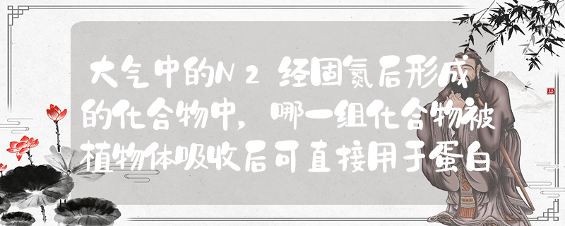 大气中的N2经固氮后形成的化合物中，哪一组化合物被植物体吸收后可直接用于蛋白质的合成[ ]A．NH3和NO3-B．NH4+和NO_高中生物题库