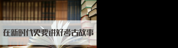 2022国家公务员面试热点：在新时代更要讲好考古故事