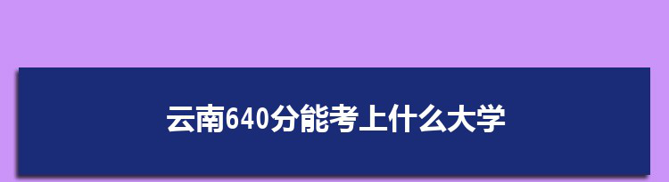 云南640分能考上什么大学,2022云南640分左右的大学名单