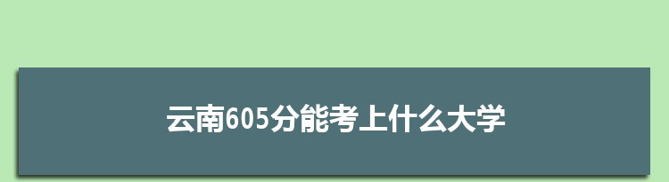 云南605分能考上什么大学,2022云南605分左右的大学名单