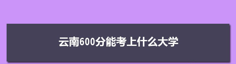 云南600分能考上什么大学,2022云南600分左右的大学名单