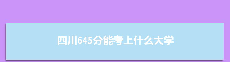 四川645分能考上什么大学,2022四川645分左右的大学名单