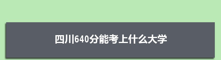 四川640分能考上什么大学,2022四川640分左右的大学名单