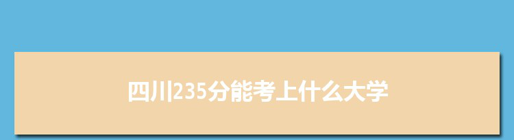 四川235分能考上什么大学,2022四川235分左右的大学名单