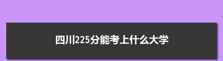 四川225分能考上什么大学,2022四川225分左右的大学名单